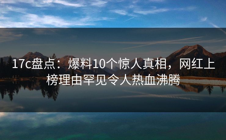 17c盘点:爆料10个惊人真相,网红上榜理由罕见令人热血沸腾 17c盘点:爆料10个惊人真相,网红上榜理由罕见令人热血沸腾
