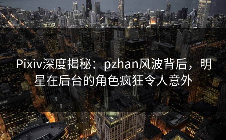 Pixiv深度揭秘：pzhan风波背后，明星在后台的角色疯狂令人意外