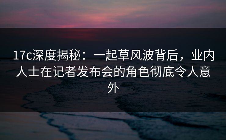 17c深度揭秘：一起草风波背后，业内人士在记者发布会的角色彻底令人意外