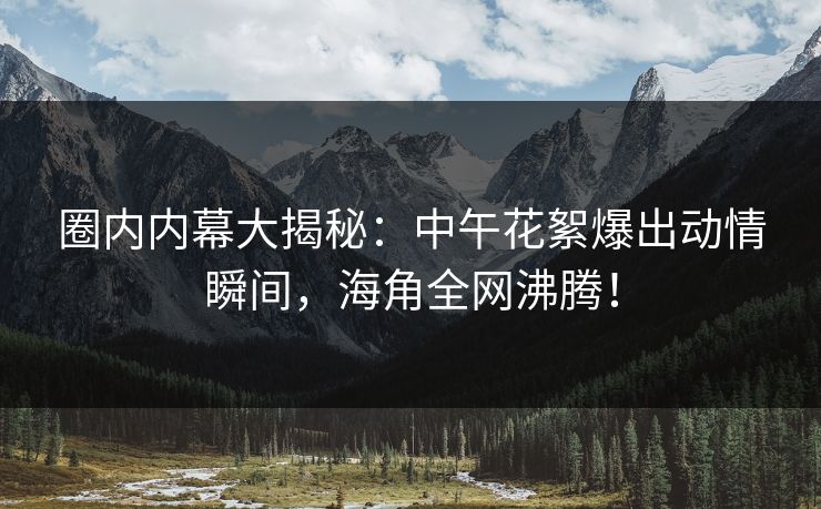 圈内内幕大揭秘：中午花絮爆出动情瞬间，海角全网沸腾！
