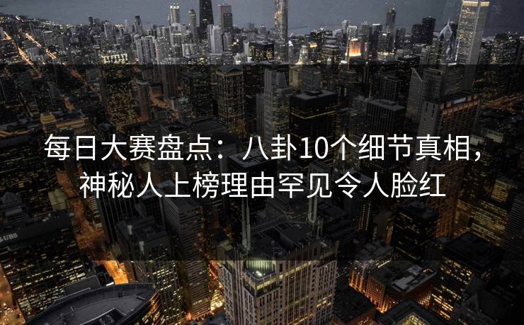每日大赛盘点：八卦10个细节真相，神秘人上榜理由罕见令人脸红