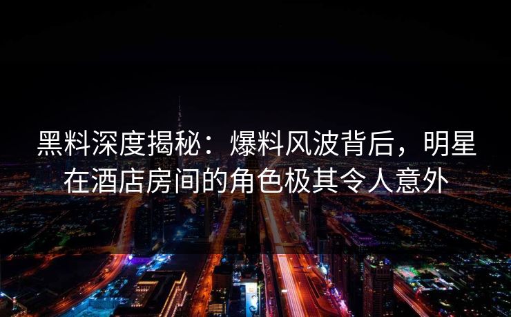 黑料深度揭秘：爆料风波背后，明星在酒店房间的角色极其令人意外