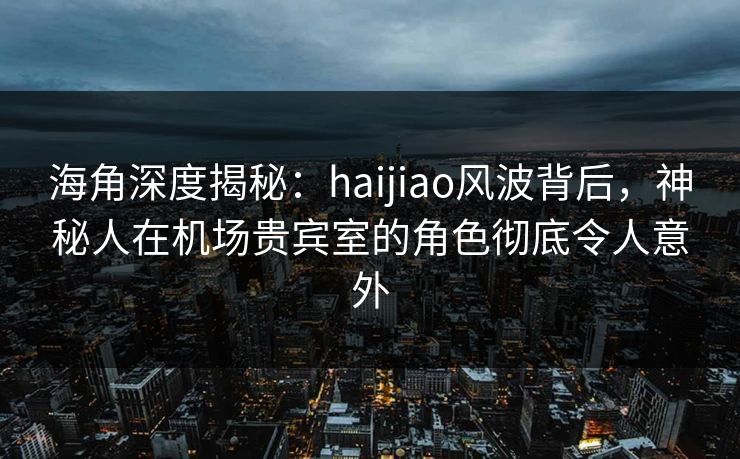 海角深度揭秘：haijiao风波背后，神秘人在机场贵宾室的角色彻底令人意外