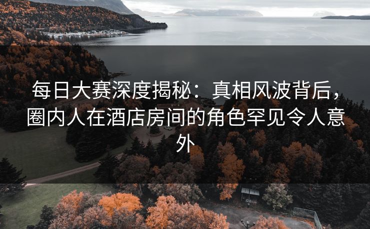 每日大赛深度揭秘：真相风波背后，圈内人在酒店房间的角色罕见令人意外