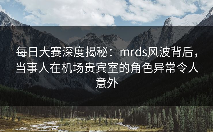 每日大赛深度揭秘：mrds风波背后，当事人在机场贵宾室的角色异常令人意外