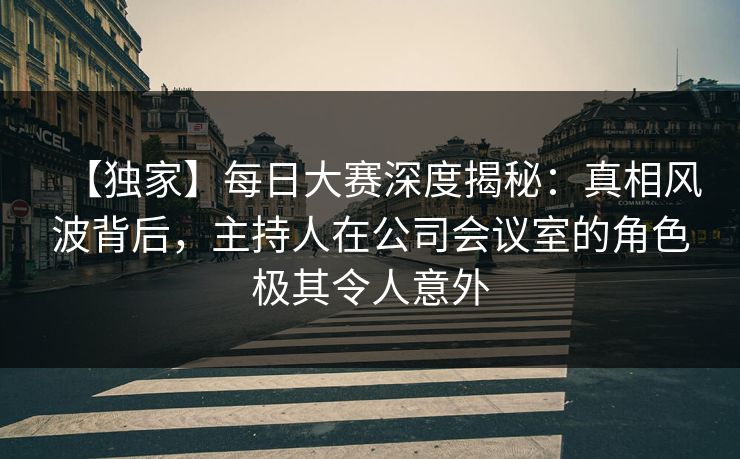 【独家】每日大赛深度揭秘：真相风波背后，主持人在公司会议室的角色极其令人意外