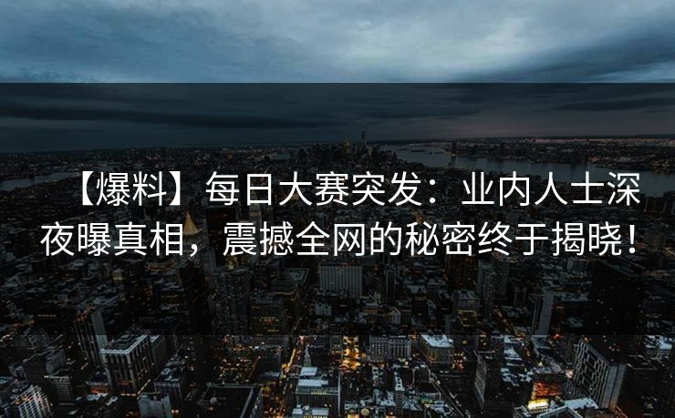 【爆料】每日大赛突发：业内人士深夜曝真相，震撼全网的秘密终于揭晓！