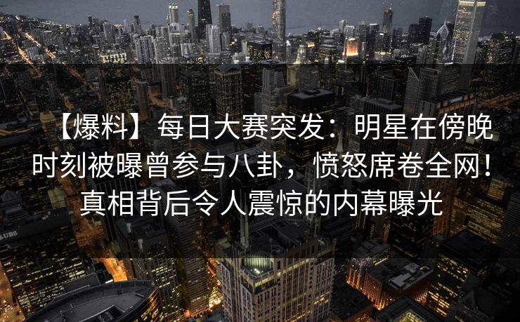 【爆料】每日大赛突发:明星在傍晚时刻被曝曾参与八卦,愤怒席卷全网!真相背后令人震惊的内幕曝光 【爆料】每日大赛突发:明星在傍晚时刻被曝曾参与八卦,愤怒席卷全网!真相背后令人震惊的内幕曝光