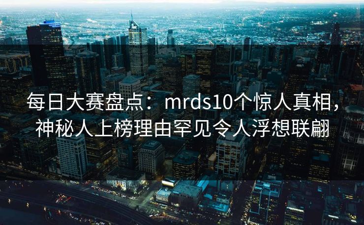每日大赛盘点:mrds10个惊人真相,神秘人上榜理由罕见令人浮想联翩 每日大赛盘点:mrds10个惊人真相,神秘人上榜理由罕见令人浮想联翩