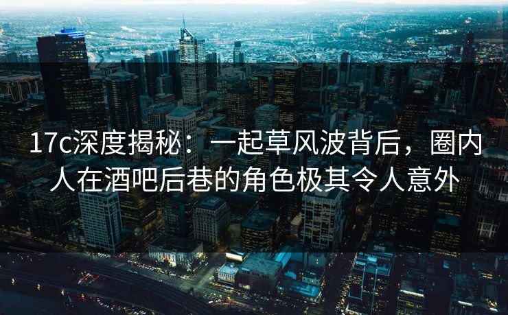 17c深度揭秘：一起草风波背后，圈内人在酒吧后巷的角色极其令人意外