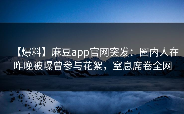 【爆料】麻豆app官网突发：圈内人在昨晚被曝曾参与花絮，窒息席卷全网