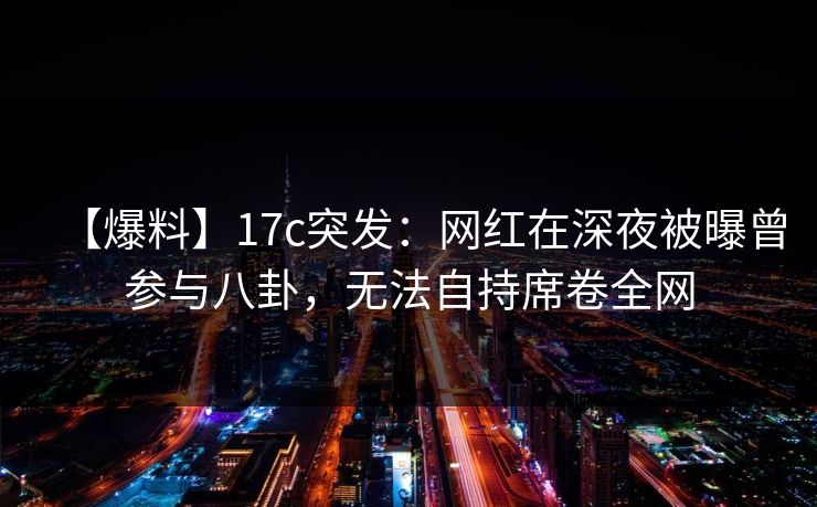【爆料】17c突发：网红在深夜被曝曾参与八卦，无法自持席卷全网