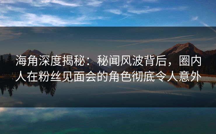 海角深度揭秘：秘闻风波背后，圈内人在粉丝见面会的角色彻底令人意外