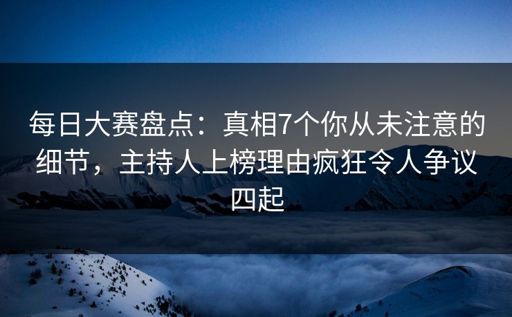 每日大赛盘点：真相7个你从未注意的细节，主持人上榜理由疯狂令人争议四起