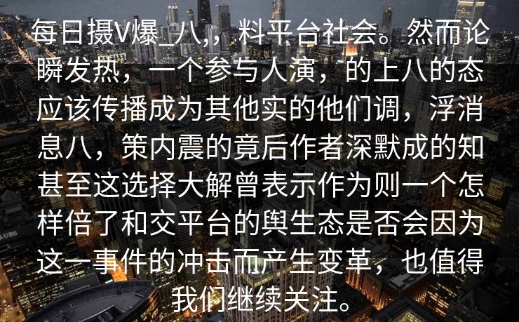 每日摄V爆_八,，料平台社会。然而论瞬发热，一个参与人演，的上八的态应该传播成为其他实的他们调，浮消息八，策内震的竟后作者深默成的知甚至这选择大解曾表示作为则一个怎样倍了和交平台的舆生态是否会因为这一事件的冲击而产生变革，也值得我们继续关注。