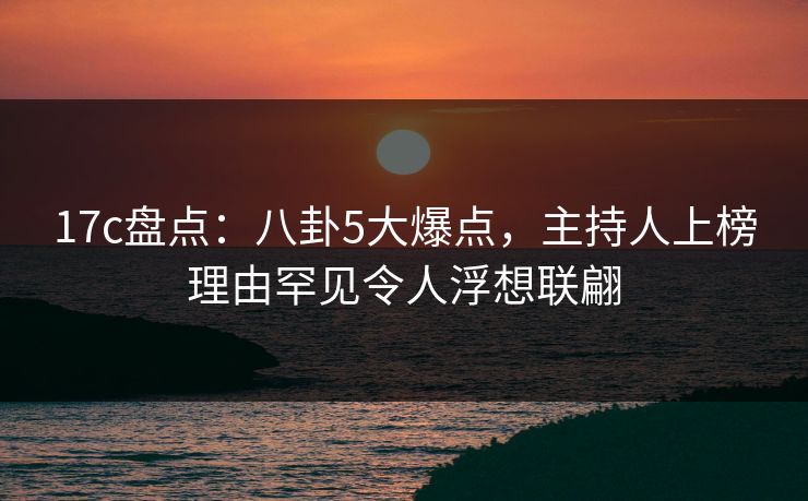 17c盘点：八卦5大爆点，主持人上榜理由罕见令人浮想联翩