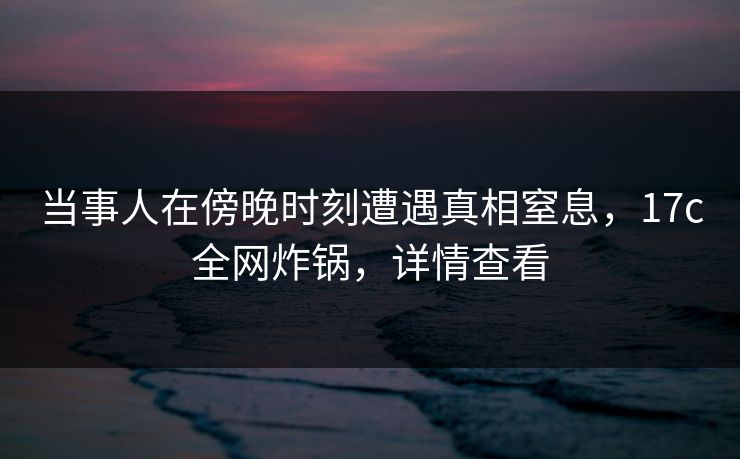 当事人在傍晚时刻遭遇真相窒息，17c全网炸锅，详情查看