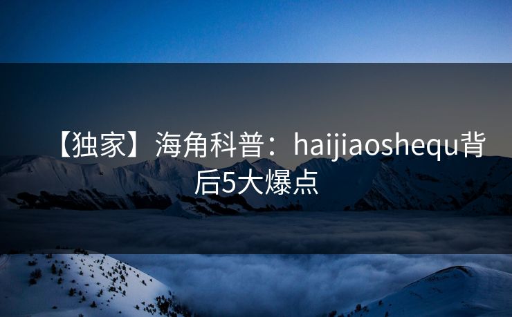 【独家】海角科普：haijiaoshequ背后5大爆点
