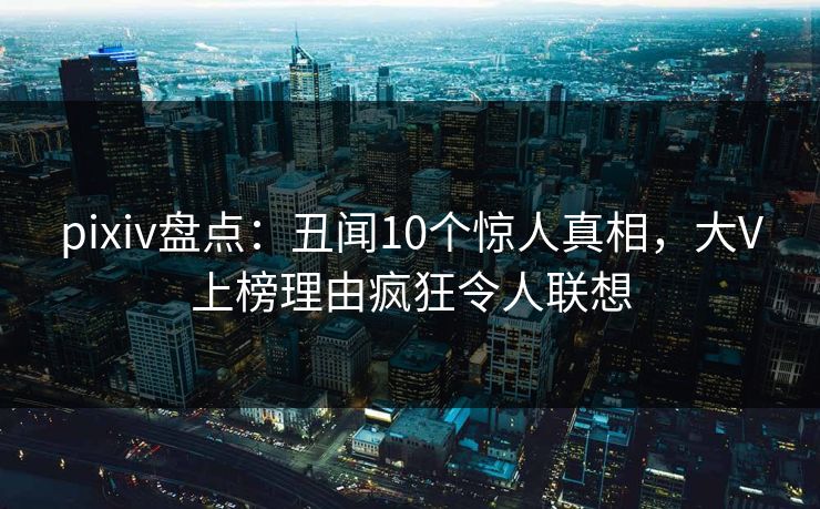 pixiv盘点：丑闻10个惊人真相，大V上榜理由疯狂令人联想