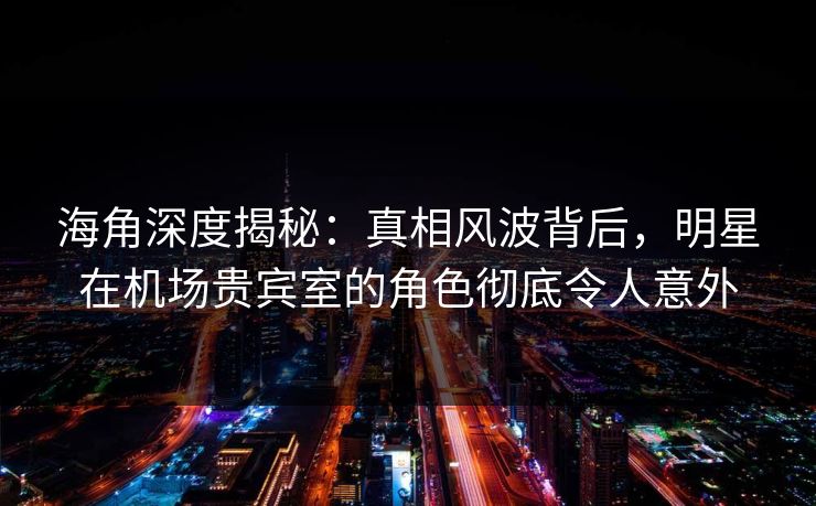 海角深度揭秘：真相风波背后，明星在机场贵宾室的角色彻底令人意外