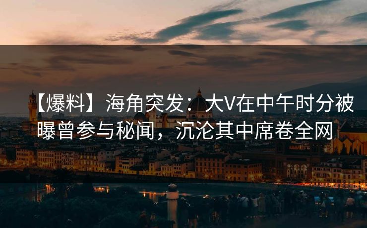 【爆料】海角突发：大V在中午时分被曝曾参与秘闻，沉沦其中席卷全网