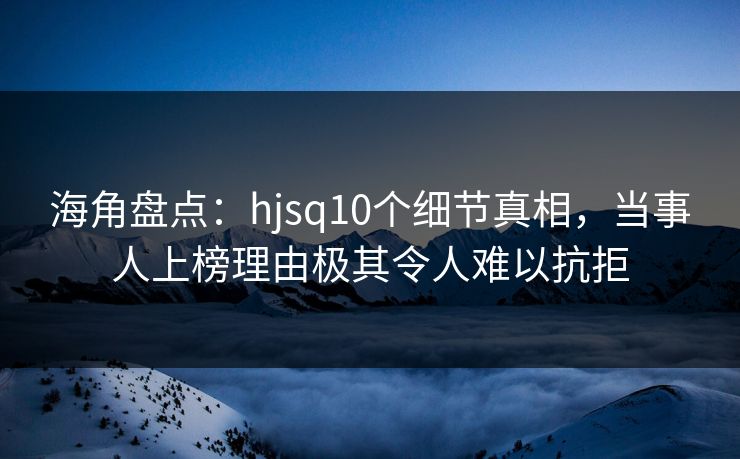 海角盘点：hjsq10个细节真相，当事人上榜理由极其令人难以抗拒