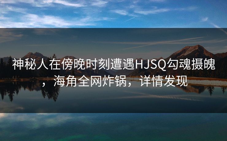 神秘人在傍晚时刻遭遇HJSQ勾魂摄魄，海角全网炸锅，详情发现