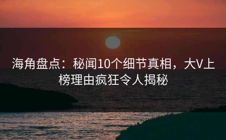 海角盘点：秘闻10个细节真相，大V上榜理由疯狂令人揭秘