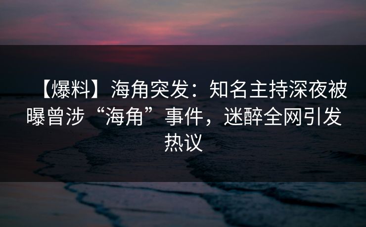 【爆料】海角突发：知名主持深夜被曝曾涉“海角”事件，迷醉全网引发热议