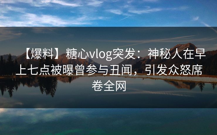 【爆料】糖心vlog突发：神秘人在早上七点被曝曾参与丑闻，引发众怒席卷全网