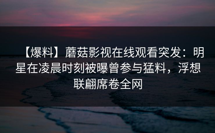 【爆料】蘑菇影视在线观看突发：明星在凌晨时刻被曝曾参与猛料，浮想联翩席卷全网