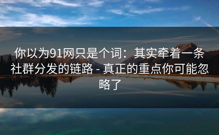 你以为91网只是个词：其实牵着一条社群分发的链路 - 真正的重点你可能忽略了