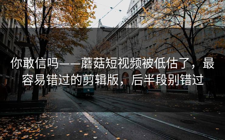 你敢信吗——蘑菇短视频被低估了，最容易错过的剪辑版，后半段别错过