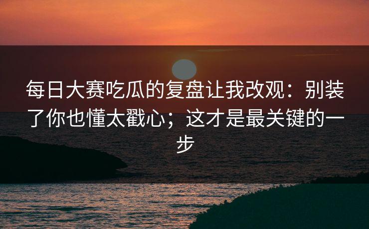 每日大赛吃瓜的复盘让我改观：别装了你也懂太戳心；这才是最关键的一步