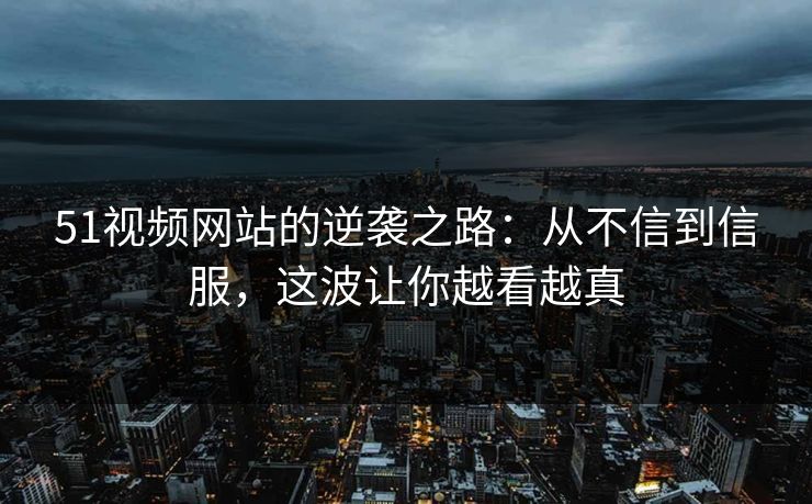 51视频网站的逆袭之路：从不信到信服，这波让你越看越真
