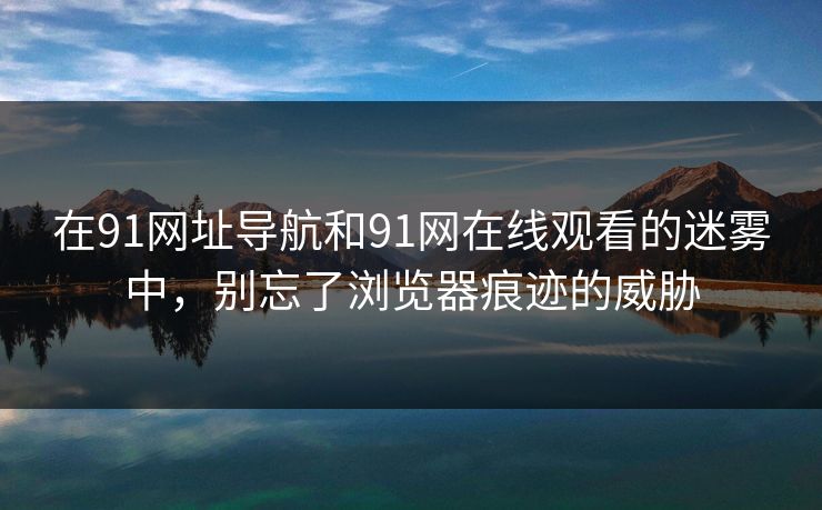 在91网址导航和91网在线观看的迷雾中，别忘了浏览器痕迹的威胁