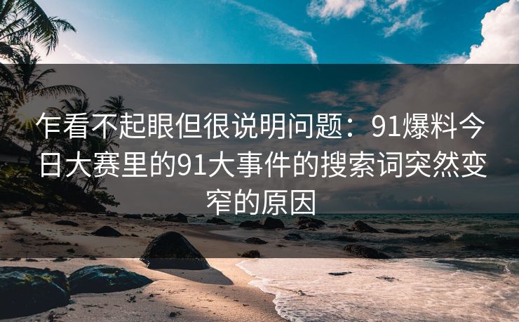 乍看不起眼但很说明问题：91爆料今日大赛里的91大事件的搜索词突然变窄的原因